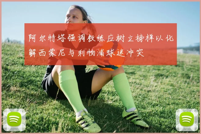 阿尔特塔强调教练应树立榜样以化解西蒙尼与利物浦球迷冲突