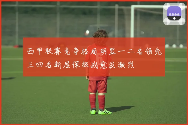 西甲联赛竞争格局明显一二名领先三四名断层保级战愈发激烈