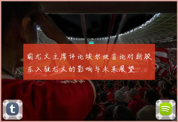 前尤文主席评论埃尔坎言论对新股东入驻尤文的影响与未来展望
