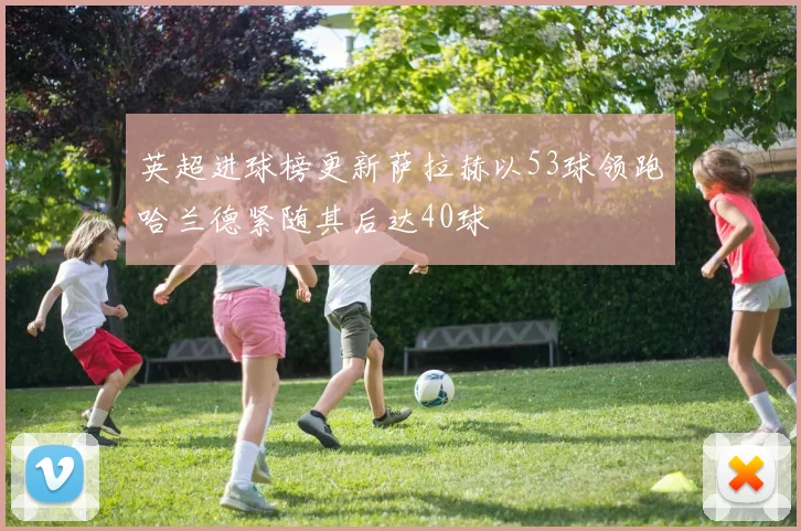 英超进球榜更新萨拉赫以53球领跑哈兰德紧随其后达40球