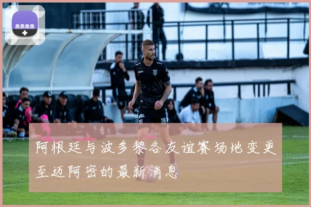 阿根廷与波多黎各友谊赛场地变更至迈阿密的最新消息