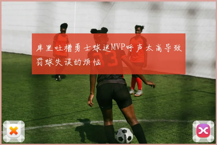 库里吐槽勇士球迷MVP呼声太高导致罚球失误的烦恼