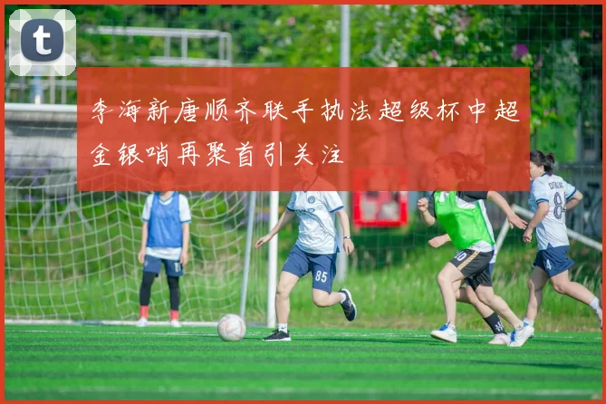 李海新唐顺齐联手执法超级杯中超金银哨再聚首引关注