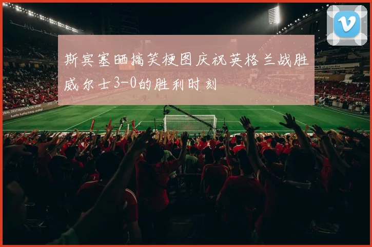 斯宾塞晒搞笑梗图庆祝英格兰战胜威尔士3-0的胜利时刻