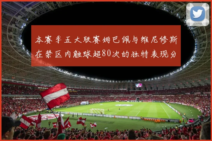 本赛季五大联赛姆巴佩与维尼修斯在禁区内触球超80次的独特表现分析
