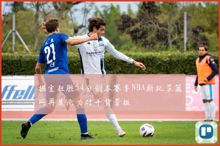 掘金狂胜54分创本赛季NBA新纪录篮网再度沦为对手背景板