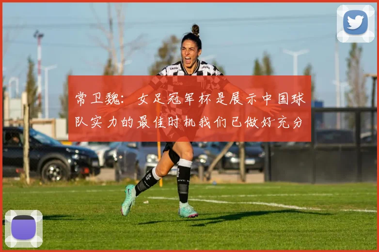 常卫魏：女足冠军杯是展示中国球队实力的最佳时机我们已做好充分准备