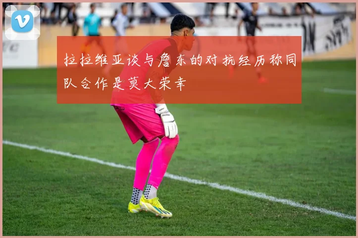 拉拉维亚谈与詹东的对抗经历称同队合作是莫大荣幸