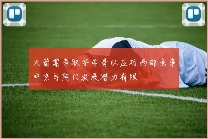 火箭需争取字母哥以应对西部竞争申京与阿门发展潜力有限