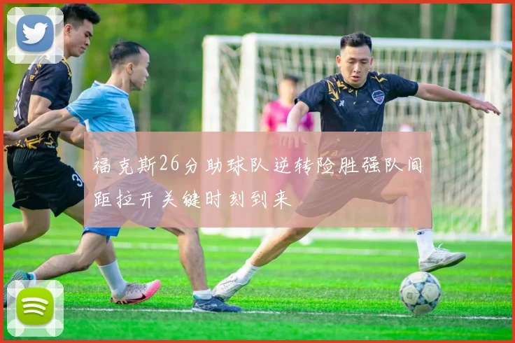 福克斯26分助球队逆转险胜强队间距拉开关键时刻到来