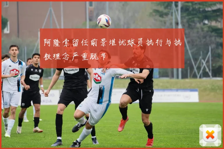 阿隆索留任前景堪忧球员执行与执教理念严重脱节