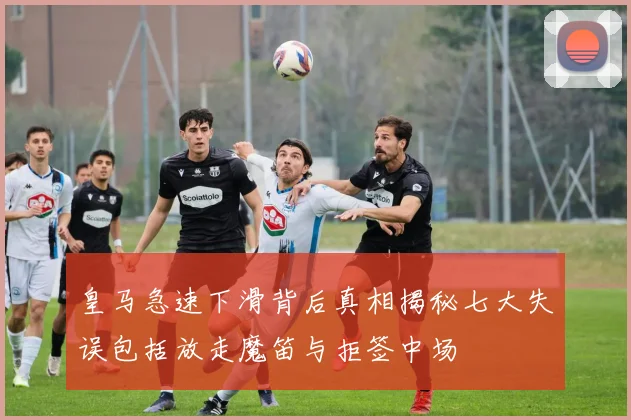 皇马急速下滑背后真相揭秘七大失误包括放走魔笛与拒签中场
