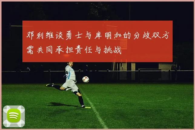 邓利维谈勇士与库明加的分歧双方需共同承担责任与挑战
