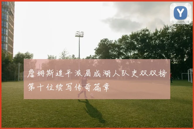 詹姆斯追平浓眉成湖人队史双双榜第十位续写传奇篇章