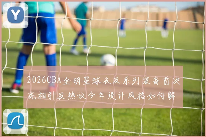 2026CBA全明星球衣及系列装备首次亮相引发热议今年设计风格如何解析