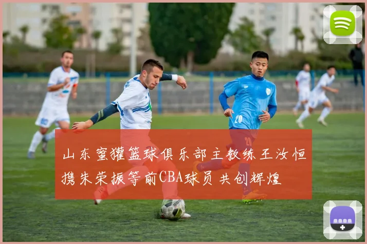 山东蜜獾篮球俱乐部主教练王汝恒携朱荣振等前CBA球员共创辉煌