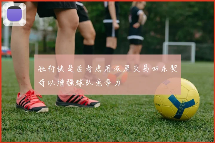 独行侠是否考虑用浓眉交易回东契奇以增强球队竞争力