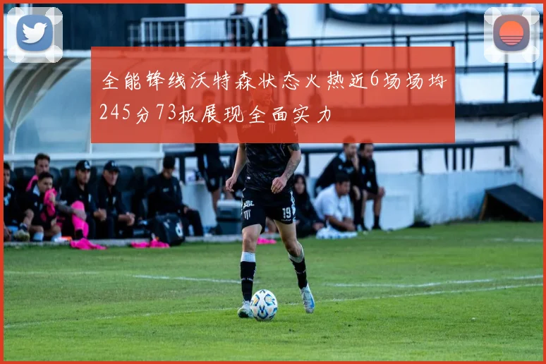 全能锋线沃特森状态火热近6场场均245分73板展现全面实力