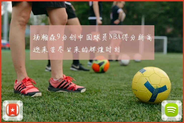 杨瀚森9分创中国球员NBA得分新高迎来苦尽甘来的辉煌时刻