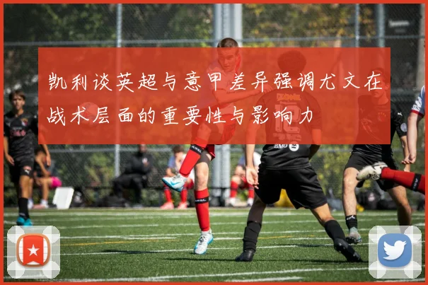 凯利谈英超与意甲差异强调尤文在战术层面的重要性与影响力