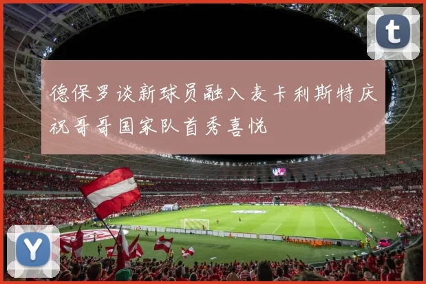德保罗谈新球员融入麦卡利斯特庆祝哥哥国家队首秀喜悦