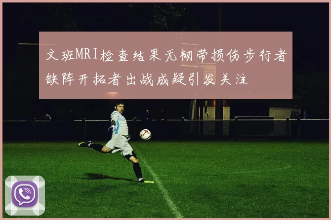 文班MRI检查结果无韧带损伤步行者缺阵开拓者出战成疑引发关注