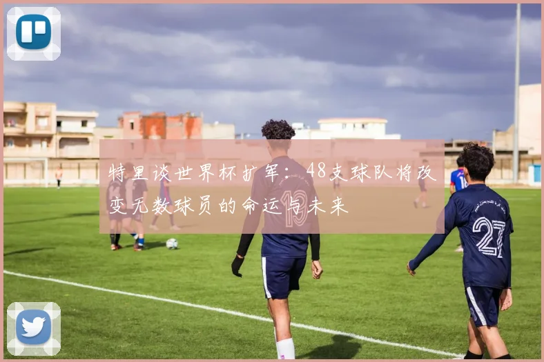 特里谈世界杯扩军：48支球队将改变无数球员的命运与未来