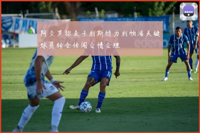 阿圭罗称麦卡利斯特为利物浦关键球员转会传闻合情合理