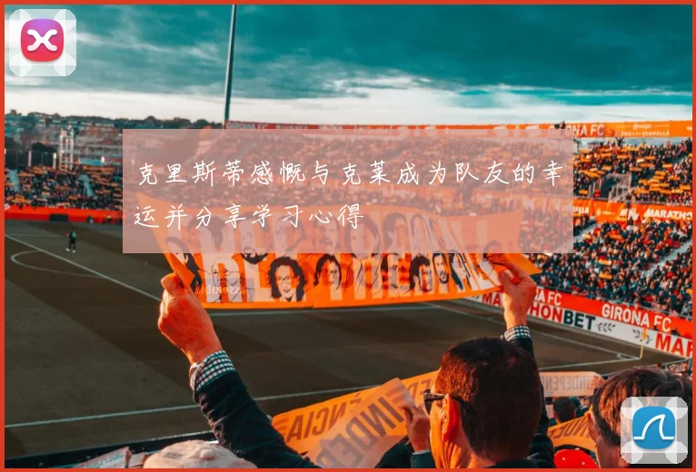 克里斯蒂感慨与克莱成为队友的幸运并分享学习心得