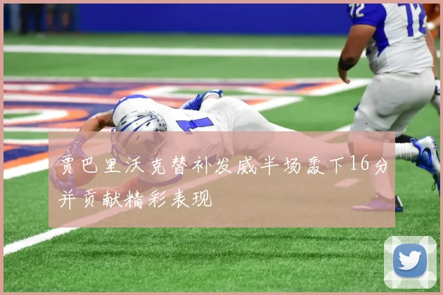 贾巴里沃克替补发威半场轰下16分并贡献精彩表现