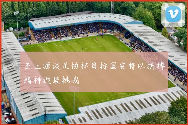 王上源谈足协杯目标国安将以拼搏精神迎接挑战